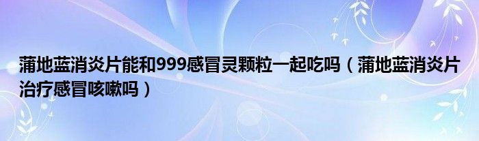 蒲地藍(lán)消炎片能和999感冒靈顆粒一起吃嗎（蒲地藍(lán)消炎片治療感冒咳嗽嗎）