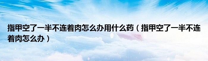 指甲空了一半不連著肉怎么辦用什么藥（指甲空了一半不連著肉怎么辦）