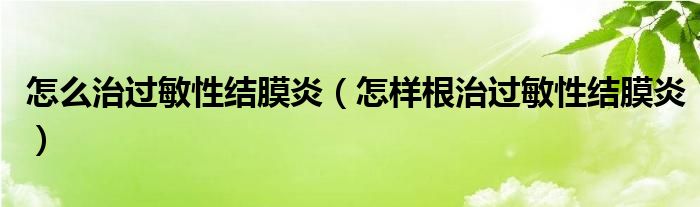 怎么治過敏性結(jié)膜炎（怎樣根治過敏性結(jié)膜炎）