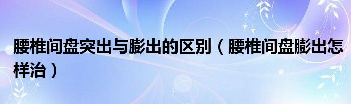 腰椎間盤突出與膨出的區(qū)別（腰椎間盤膨出怎樣治）