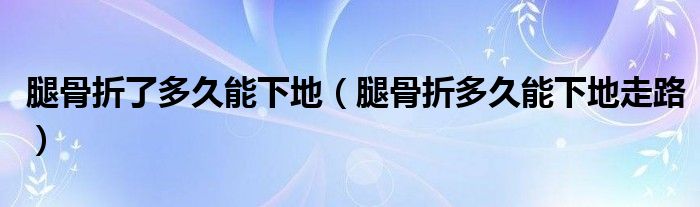 腿骨折了多久能下地（腿骨折多久能下地走路）