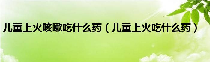 兒童上火咳嗽吃什么藥（兒童上火吃什么藥）