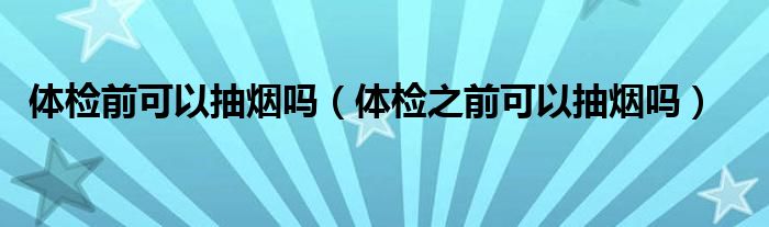 體檢前可以抽煙嗎（體檢之前可以抽煙嗎）