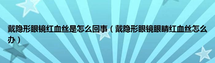 戴隱形眼鏡紅血絲是怎么回事（戴隱形眼鏡眼睛紅血絲怎么辦）