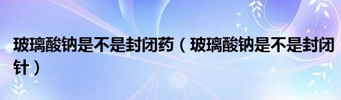 玻璃酸鈉是不是封閉藥（玻璃酸鈉是不是封閉針）