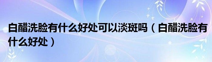 白醋洗臉有什么好處可以淡斑嗎（白醋洗臉有什么好處）