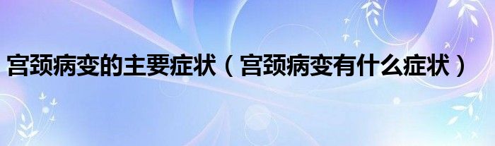 宮頸病變的主要癥狀（宮頸病變有什么癥狀）