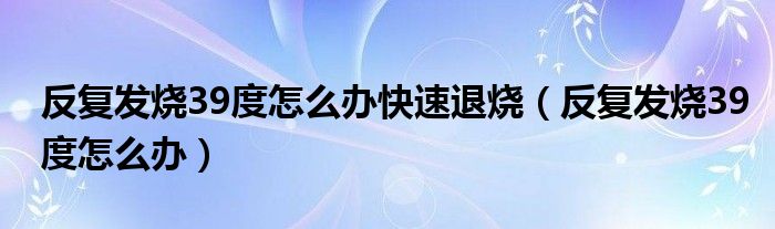 反復(fù)發(fā)燒39度怎么辦快速退燒（反復(fù)發(fā)燒39度怎么辦）