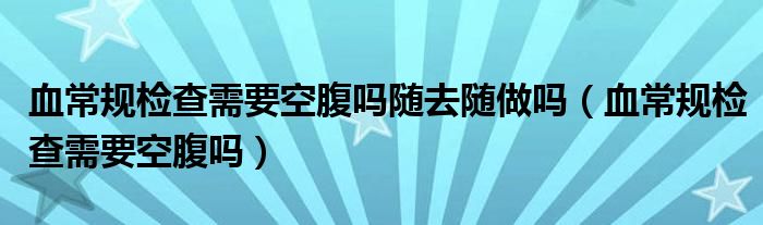 血常規(guī)檢查需要空腹嗎隨去隨做嗎（血常規(guī)檢查需要空腹嗎）