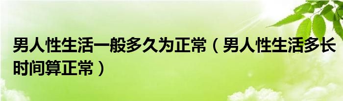 男人性生活一般多久為正常（男人性生活多長時(shí)間算正常）