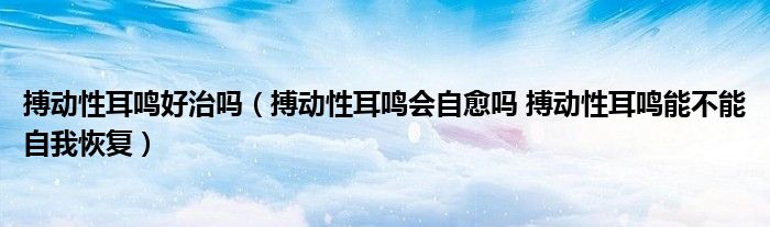 搏動性耳鳴好治嗎（搏動性耳鳴會自愈嗎 搏動性耳鳴能不能自我恢復(fù)）