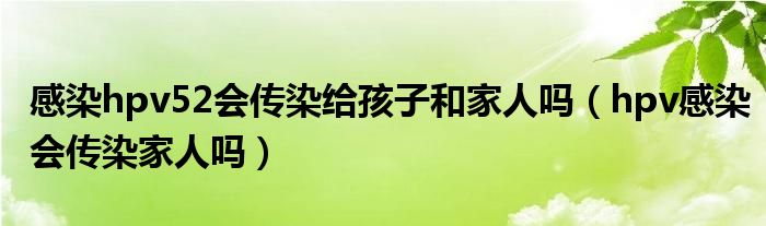 感染hpv52會傳染給孩子和家人嗎（hpv感染會傳染家人嗎）