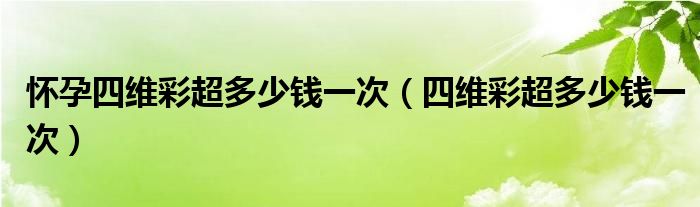 懷孕四維彩超多少錢一次（四維彩超多少錢一次）