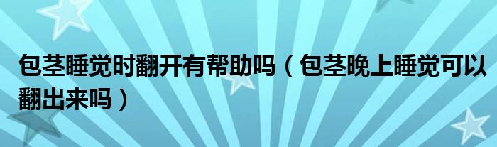 包莖睡覺時(shí)翻開有幫助嗎（包莖晚上睡覺可以翻出來(lái)嗎）