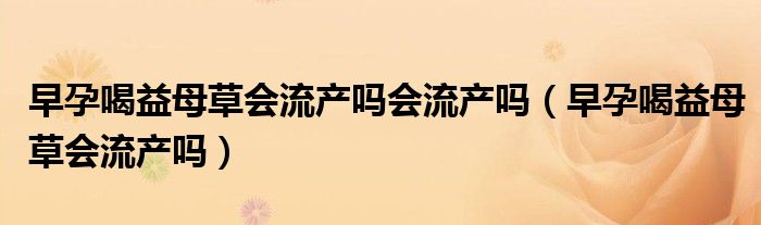 早孕喝益母草會(huì)流產(chǎn)嗎會(huì)流產(chǎn)嗎（早孕喝益母草會(huì)流產(chǎn)嗎）