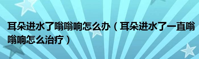 耳朵進水了嗡嗡響怎么辦（耳朵進水了一直嗡嗡響怎么治療）