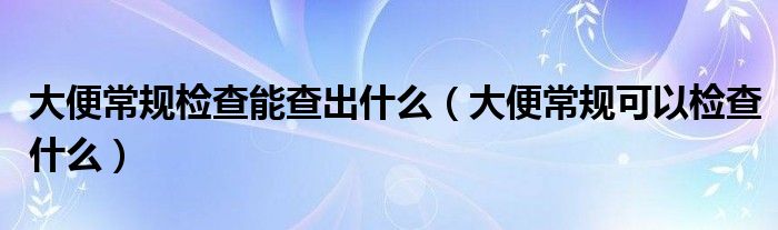 大便常規(guī)檢查能查出什么（大便常規(guī)可以檢查什么）