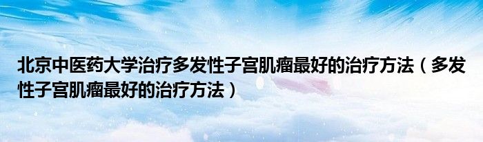 北京中醫(yī)藥大學(xué)治療多發(fā)性子宮肌瘤最好的治療方法（多發(fā)性子宮肌瘤最好的治療方法）