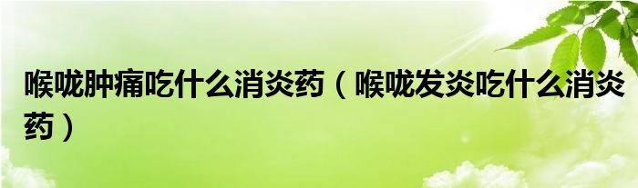 喉嚨腫痛吃什么消炎藥（喉嚨發(fā)炎吃什么消炎藥）