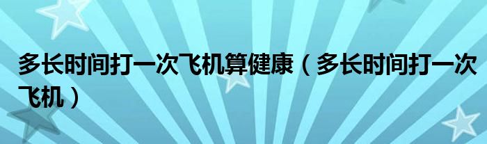 多長時間打一次飛機算健康（多長時間打一次飛機）