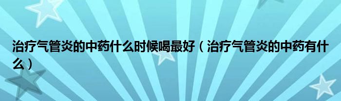 治療氣管炎的中藥什么時候喝最好（治療氣管炎的中藥有什么）