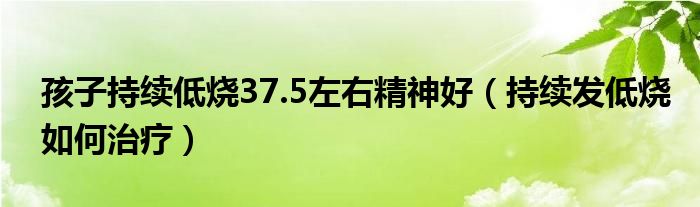 孩子持續(xù)低燒37.5左右精神好（持續(xù)發(fā)低燒如何治療）