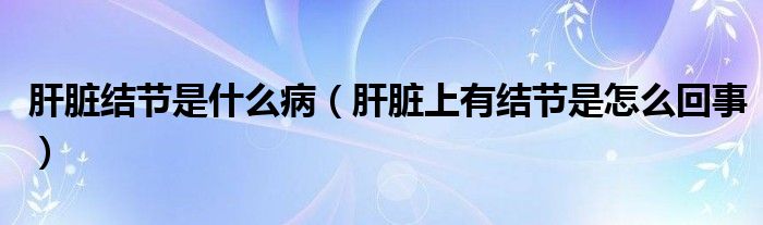 肝臟結(jié)節(jié)是什么?。ǜ闻K上有結(jié)節(jié)是怎么回事）