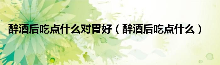 醉酒后吃點(diǎn)什么對胃好（醉酒后吃點(diǎn)什么）