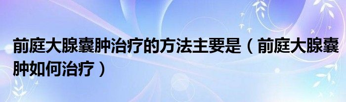 前庭大腺囊腫治療的方法主要是（前庭大腺囊腫如何治療）