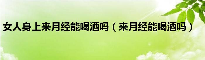 女人身上來(lái)月經(jīng)能喝酒嗎（來(lái)月經(jīng)能喝酒嗎）