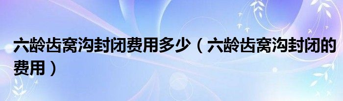 六齡齒窩溝封閉費(fèi)用多少（六齡齒窩溝封閉的費(fèi)用）