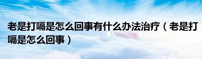 老是打嗝是怎么回事有什么辦法治療（老是打嗝是怎么回事）