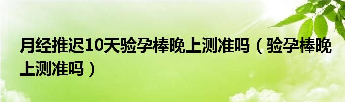 月經(jīng)推遲10天驗(yàn)孕棒晚上測(cè)準(zhǔn)嗎（驗(yàn)孕棒晚上測(cè)準(zhǔn)嗎）