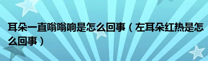 耳朵一直嗡嗡響是怎么回事（左耳朵紅熱是怎么回事）