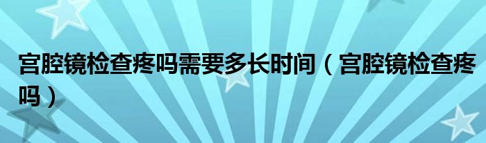 宮腔鏡檢查疼嗎需要多長時間（宮腔鏡檢查疼嗎）