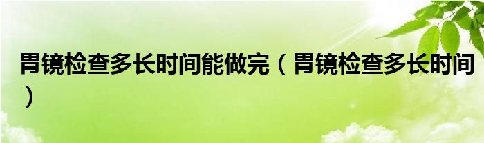 胃鏡檢查多長(zhǎng)時(shí)間能做完（胃鏡檢查多長(zhǎng)時(shí)間）