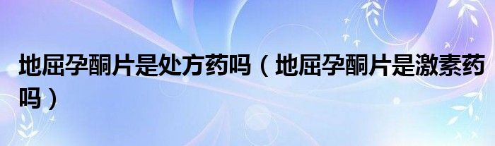 地屈孕酮片是處方藥嗎（地屈孕酮片是激素藥嗎）