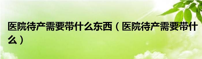 醫(yī)院待產需要帶什么東西（醫(yī)院待產需要帶什么）