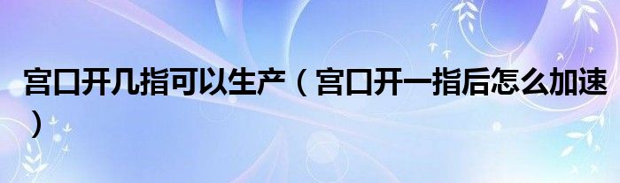 宮口開幾指可以生產（宮口開一指后怎么加速）