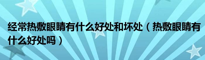 經(jīng)常熱敷眼睛有什么好處和壞處（熱敷眼睛有什么好處嗎）