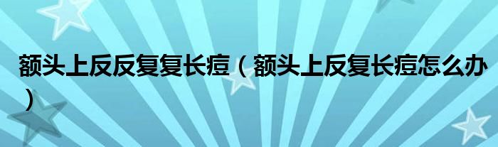 額頭上反反復復長痘（額頭上反復長痘怎么辦）