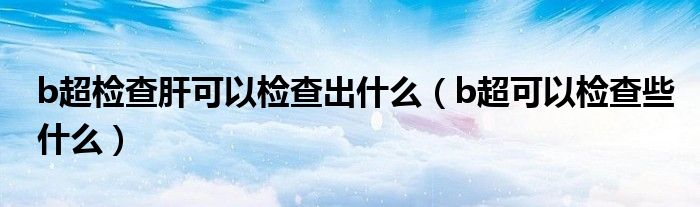 b超檢查肝可以檢查出什么（b超可以檢查些什么）