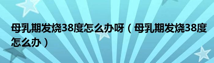 母乳期發(fā)燒38度怎么辦呀（母乳期發(fā)燒38度怎么辦）