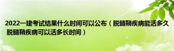 2022一建考試結(jié)果什么時間可以公布（脫髓鞘疾病能活多久 脫髓鞘疾病可以活多長時間）