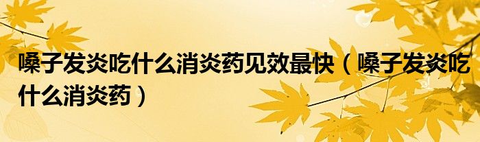 嗓子發(fā)炎吃什么消炎藥見效最快（嗓子發(fā)炎吃什么消炎藥）