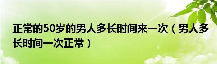 正常的50歲的男人多長(zhǎng)時(shí)間來(lái)一次（男人多長(zhǎng)時(shí)間一次正常）