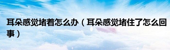 耳朵感覺(jué)堵著怎么辦（耳朵感覺(jué)堵住了怎么回事）