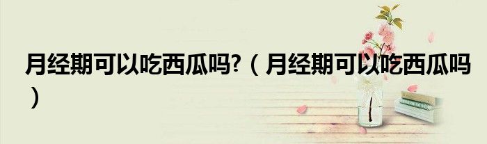 月經(jīng)期可以吃西瓜嗎?（月經(jīng)期可以吃西瓜嗎）