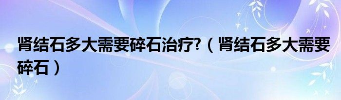 腎結(jié)石多大需要碎石治療?（腎結(jié)石多大需要碎石）