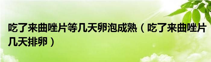 吃了來曲唑片等幾天卵泡成熟（吃了來曲唑片幾天排卵）